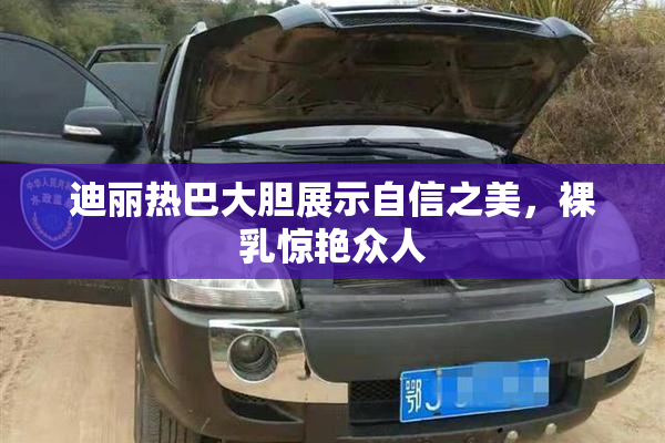 迪丽热巴大胆展示自信之美，裸乳惊艳众人
