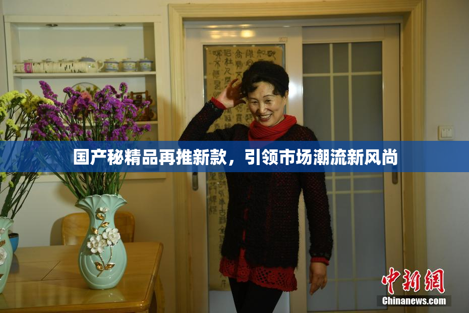 国产秘精品再推新款，引领市场潮流新风尚