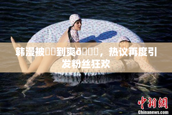 韩漫被❌‌到爽🔞，热议再度引发粉丝狂欢
