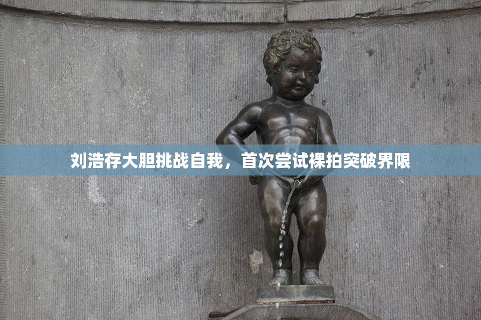 刘浩存大胆挑战自我，首次尝试裸拍突破界限