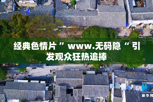 经典色情片 ”www.无码隐“ 引发观众狂热追捧