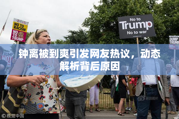 钟离被到爽引发网友热议，动态解析背后原因