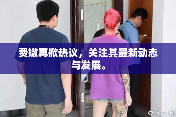 费嫩再掀热议，关注其最新动态与发展。