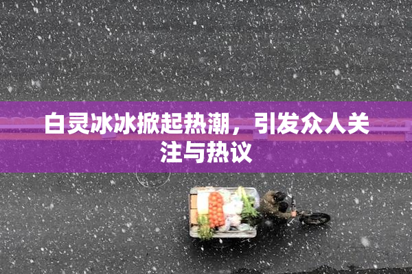 白灵冰冰掀起热潮，引发众人关注与热议
