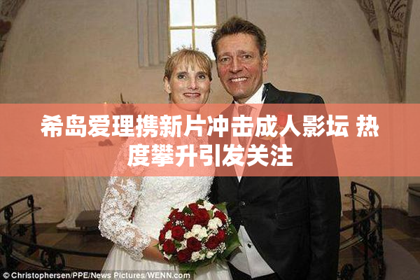 希岛爱理携新片冲击成人影坛 热度攀升引发关注