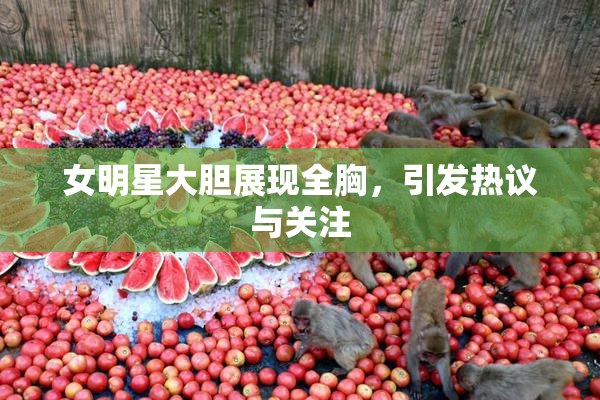 女明星大胆展现全胸，引发热议与关注