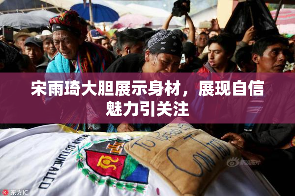 宋雨琦大胆展示身材，展现自信魅力引关注