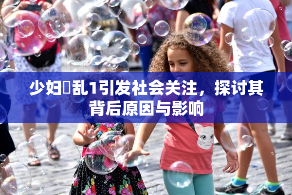 少妇婬乱1引发社会关注，探讨其背后原因与影响