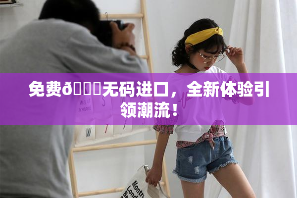 免费🔞无码进口，全新体验引领潮流！