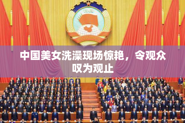 中国美女洗澡现场惊艳，令观众叹为观止