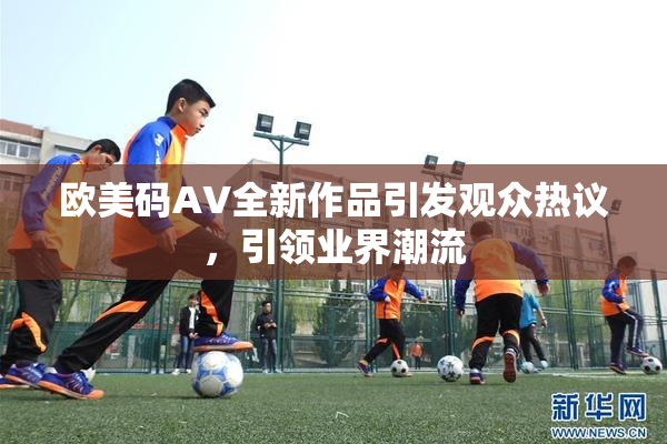 欧美码AV全新作品引发观众热议，引领业界潮流