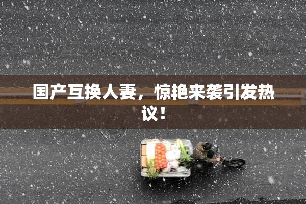 国产互换人妻，惊艳来袭引发热议！