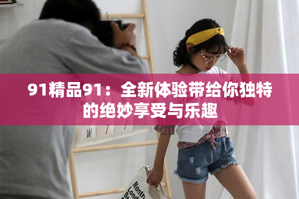 91精品91：全新体验带给你独特的绝妙享受与乐趣