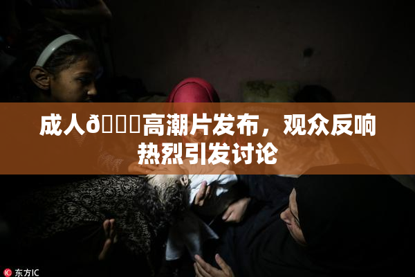 成人🔞高潮片发布，观众反响热烈引发讨论