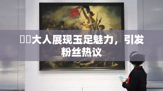 芃芃大人展现玉足魅力，引发粉丝热议