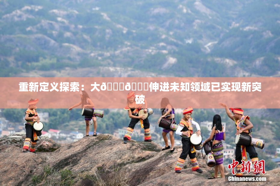 重新定义探索：大🐔🐔伸进未知领域已实现新突破