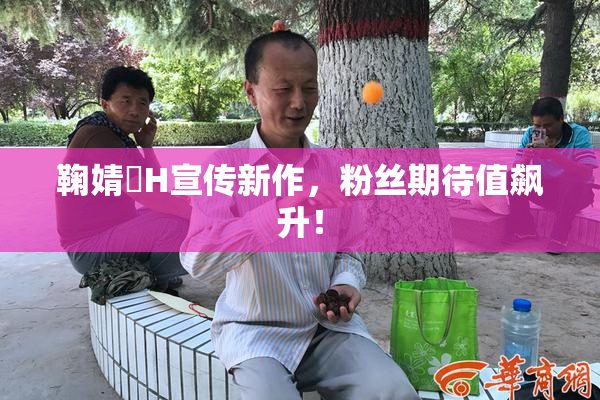 鞠婧祎H宣传新作，粉丝期待值飙升！