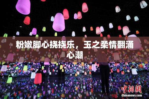 粉嫩脚心挠挠乐，玉之柔情翻涌心潮