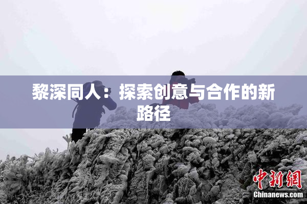 黎深同人：探索创意与合作的新路径
