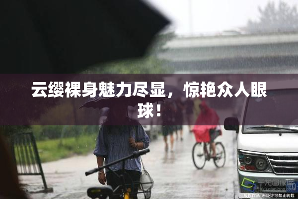 云缨裸身魅力尽显，惊艳众人眼球！