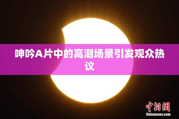 呻吟A片中的高潮场景引发观众热议