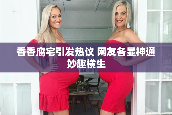 香香腐宅引发热议 网友各显神通妙趣横生