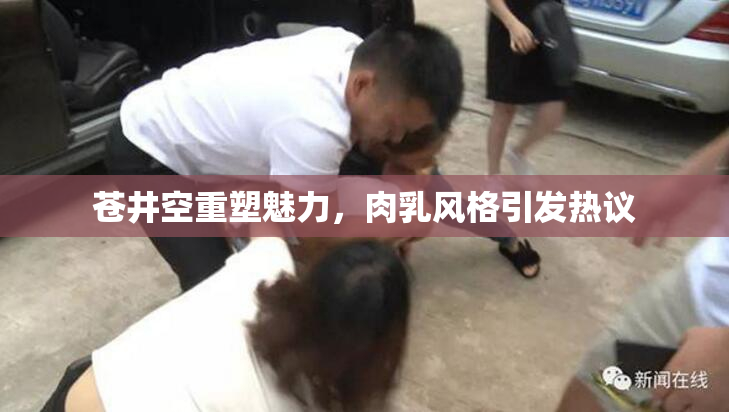 苍井空重塑魅力，肉乳风格引发热议