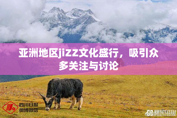 亚洲地区jiZZ文化盛行，吸引众多关注与讨论