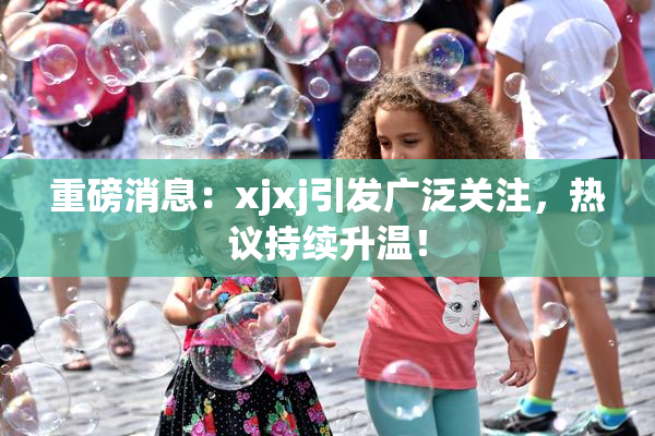 重磅消息：xjxj引发广泛关注，热议持续升温！