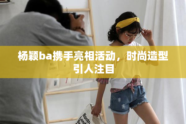 杨颖ba携手亮相活动，时尚造型引人注目