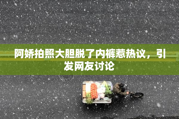 阿娇拍照大胆脱了内裤惹热议，引发网友讨论