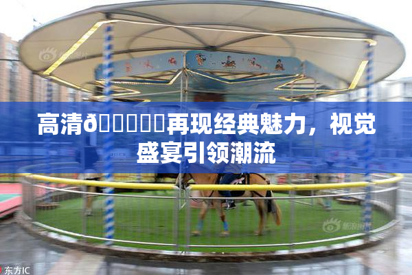 高清🔞❌‌再现经典魅力，视觉盛宴引领潮流