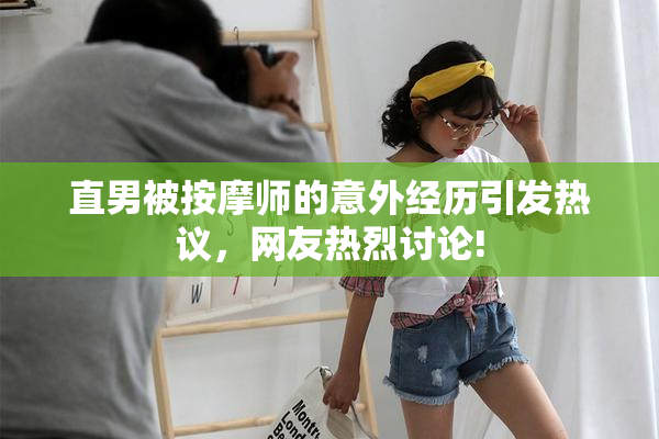 直男被按摩师的意外经历引发热议，网友热烈讨论!