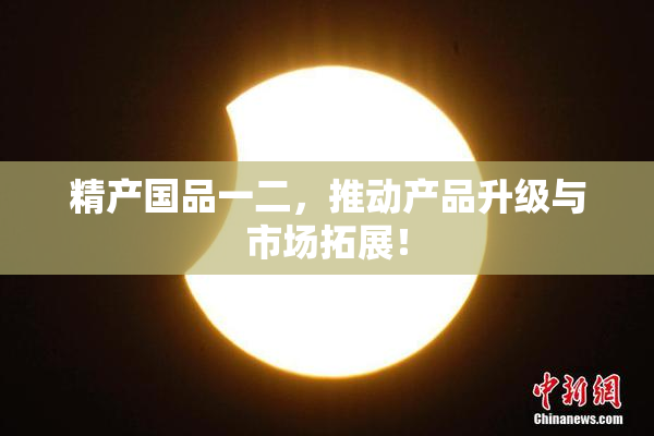 精产国品一二，推动产品升级与市场拓展！