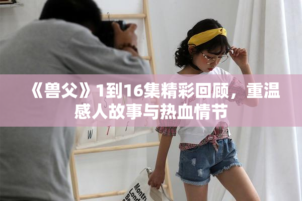 《兽父》1到16集精彩回顾，重温感人故事与热血情节