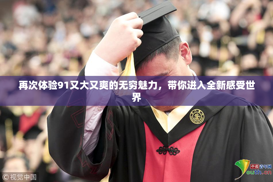 再次体验91又大又爽的无穷魅力，带你进入全新感受世界
