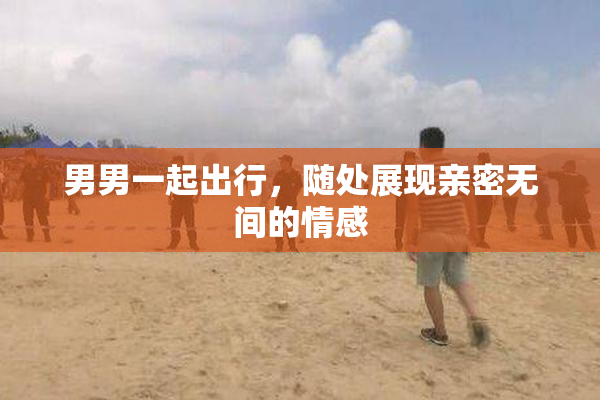 男男一起出行，随处展现亲密无间的情感