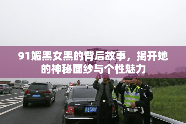 91媚黑女黑的背后故事，揭开她的神秘面纱与个性魅力