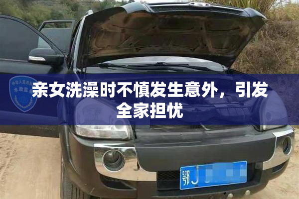 亲女洗澡时不慎发生意外，引发全家担忧