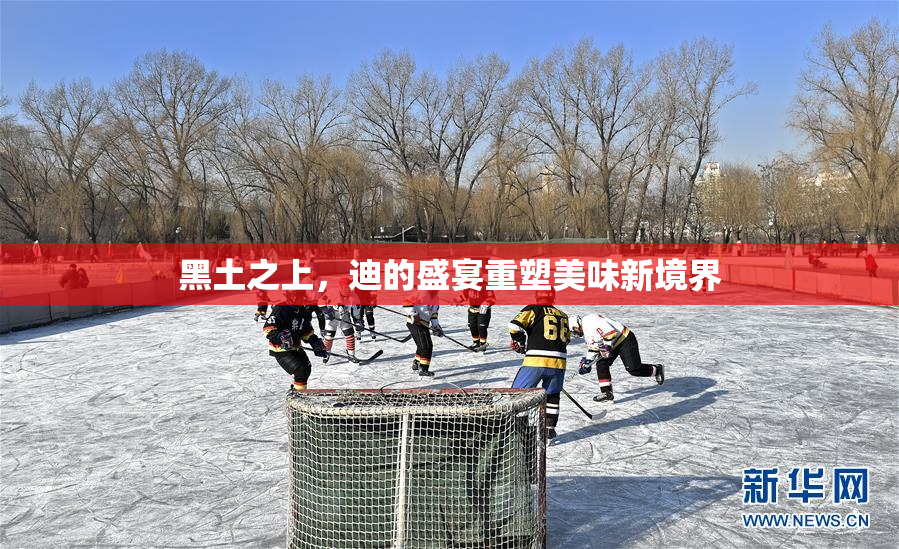 黑土之上，迪的盛宴重塑美味新境界