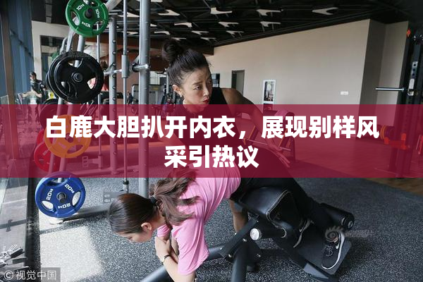 白鹿大胆扒开内衣，展现别样风采引热议
