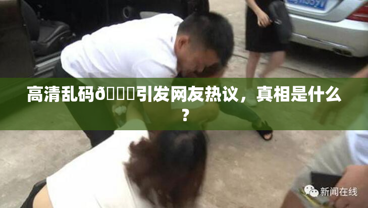 高清乱码🔞引发网友热议，真相是什么？