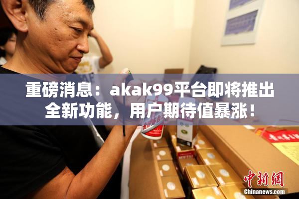 重磅消息：akak99平台即将推出全新功能，用户期待值暴涨！