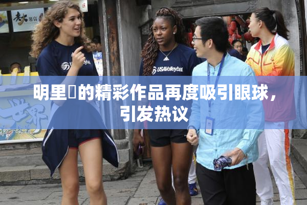 明里紬的精彩作品再度吸引眼球，引发热议
