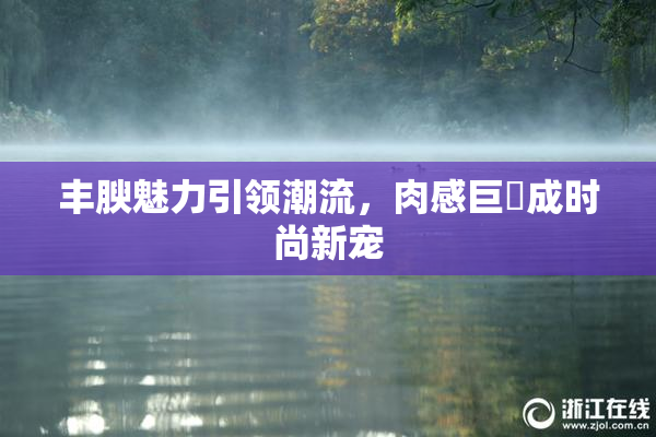 丰腴魅力引领潮流，肉感巨凥成时尚新宠