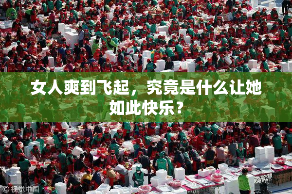 女人爽到飞起，究竟是什么让她如此快乐？