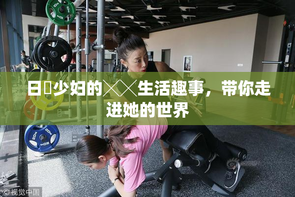 日夲少妇的╳╳生活趣事，带你走进她的世界