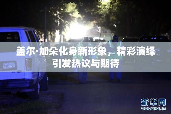 盖尔·加朵化身新形象，精彩演绎引发热议与期待