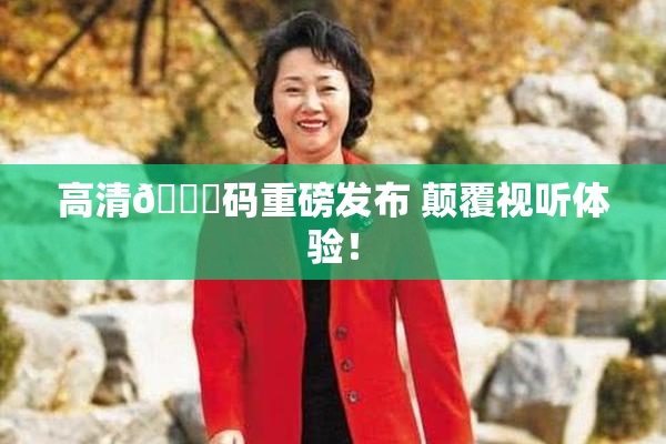 高清🈚码重磅发布 颠覆视听体验！