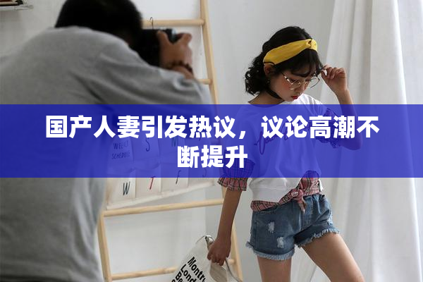 国产人妻引发热议，议论高潮不断提升